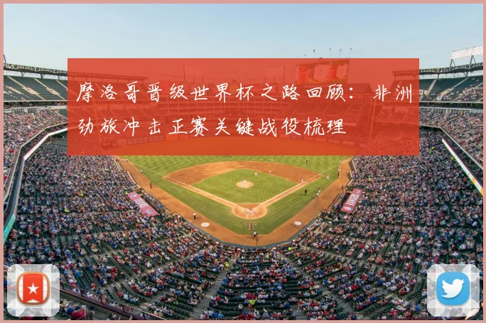 摩洛哥晋级世界杯之路回顾:非洲劲旅冲击正赛关键战役梳理