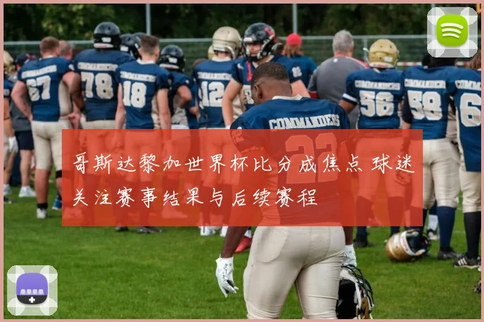 哥斯达黎加世界杯比分成焦点 球迷关注赛事结果与后续赛程