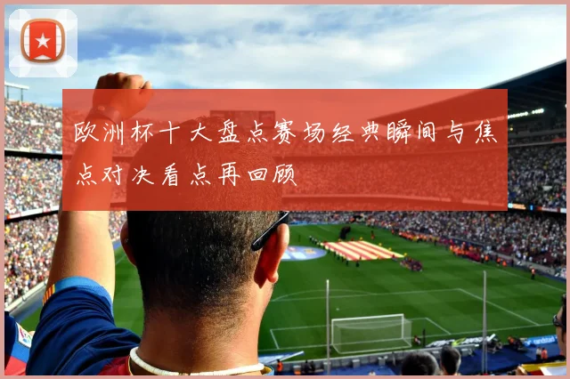 欧洲杯十大盘点赛场经典瞬间与焦点对决看点再回顾