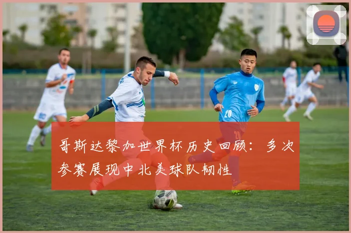 哥斯达黎加世界杯历史回顾:多次参赛展现中北美球队韧性