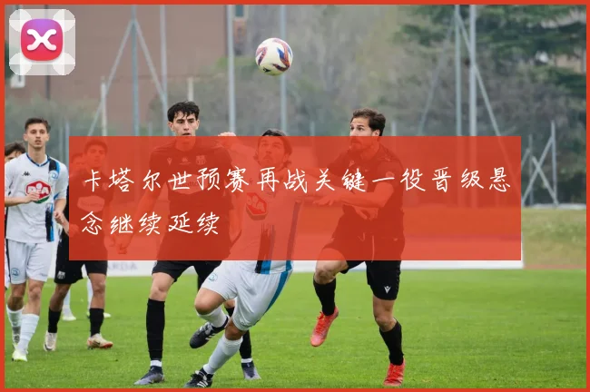 卡塔尔世预赛再战关键一役晋级悬念继续延续