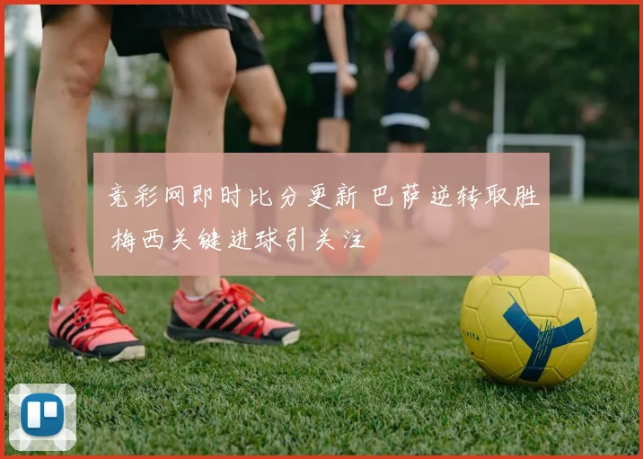 竞彩网即时比分更新 巴萨逆转取胜 梅西关键进球引关注