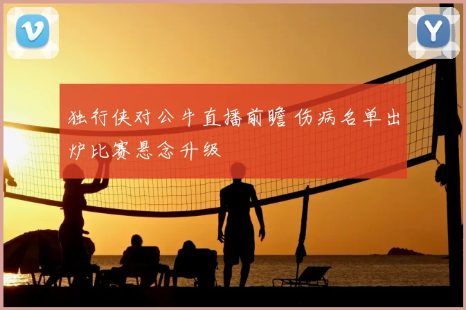 独行侠对公牛直播前瞻 伤病名单出炉比赛悬念升级