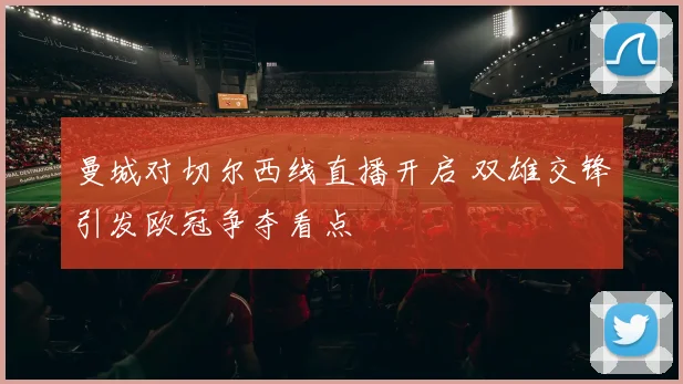 曼城对切尔西线直播开启 双雄交锋引发欧冠争夺看点