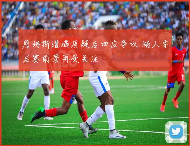 詹姆斯遭遇质疑后回应争议 湖人季后赛前景再受关注