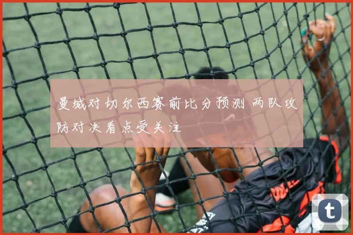 曼城对切尔西赛前比分预测 两队攻防对决看点受关注