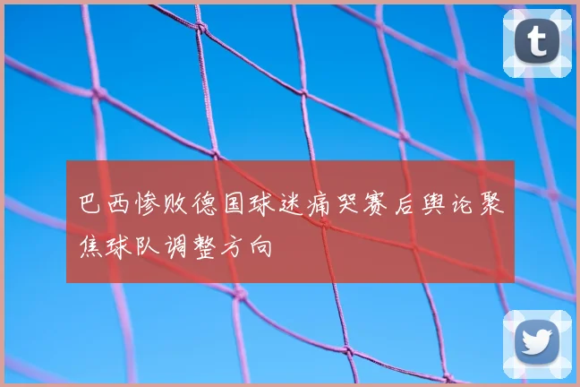 巴西惨败德国球迷痛哭赛后舆论聚焦球队调整方向